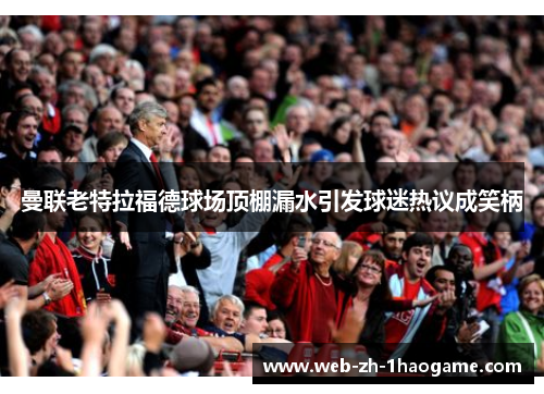 曼联老特拉福德球场顶棚漏水引发球迷热议成笑柄