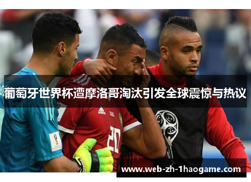 葡萄牙世界杯遭摩洛哥淘汰引发全球震惊与热议
