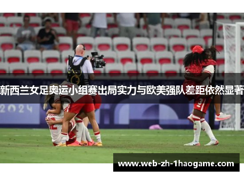 新西兰女足奥运小组赛出局实力与欧美强队差距依然显著
