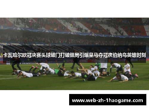 卡瓦哈尔欧冠决赛头球破门打破僵局引爆皇马夺冠夜伯纳乌英雄时刻 卡瓦哈尔欧冠决赛头球破门打破僵局引爆皇马夺冠夜伯纳乌英雄时刻